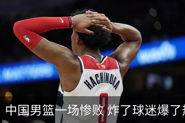中国男篮一场惨败 炸了球迷爆了热搜，而更可怕的 或许是无缘世界杯